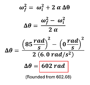 Example 2 Part A's equation and solution. It starts with omega sub f (final angular velocity) squared equals omega sub i (initial angular velocity) squared plus 2 alpha (angular acceleration) times delta theta (change in angular distance). Angular distance is isolated using algebraic rules and the values for the initial and final angular velocities are added along with the angular acceleration to get 85 rad per second squared - 0 rad per second squared over double the angular acceleration = 602 rad
